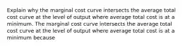 Explain why the marginal cost curve intersects the average total cost curve at the level of output where average total cost is at a minimum. The marginal cost curve intersects the average total cost curve at the level of output where average total cost is at a minimum because