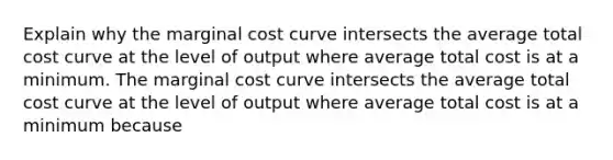 Explain why the marginal cost curve intersects the average total cost curve at the level of output where average total cost is at a minimum. The marginal cost curve intersects the average total cost curve at the level of output where average total cost is at a minimum because