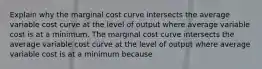 Explain why the marginal cost curve intersects the average variable cost curve at the level of output where average variable cost is at a minimum. The marginal cost curve intersects the average variable cost curve at the level of output where average variable cost is at a minimum because