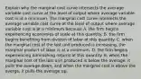 Explain why the marginal cost curve intersects the average variable cost curve at the level of output where average variable cost is at a minimum. The marginal cost curve intersects the average variable cost curve at the level of output where average variable cost is at a minimum because A. the firm begins experiencing economies of scale at this quantity. B. the firm begins benefiting from division of labor at this quantity. C. when the marginal cost of the last unit produced is​ increasing, the marginal product of labor is at a minimum. D. the firm begins experiencing diminishing returns at this quantity. E. when the marginal cost of the last unit produced is below the​ average, it pulls the average​ down, and when the marginal cost is above the​ averge, it pulls the average up.