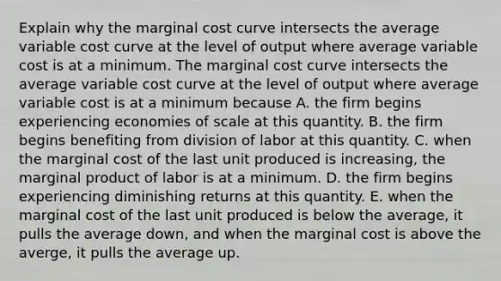 Explain why the marginal cost curve intersects the average variable cost curve at the level of output where average variable cost is at a minimum. The marginal cost curve intersects the average variable cost curve at the level of output where average variable cost is at a minimum because A. the firm begins experiencing economies of scale at this quantity. B. the firm begins benefiting from division of labor at this quantity. C. when the marginal cost of the last unit produced is​ increasing, the marginal product of labor is at a minimum. D. the firm begins experiencing diminishing returns at this quantity. E. when the marginal cost of the last unit produced is below the​ average, it pulls the average​ down, and when the marginal cost is above the​ averge, it pulls the average up.