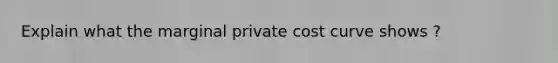 Explain what the marginal private cost curve shows ?