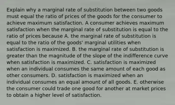 Explain why a marginal rate of substitution between two goods must equal the ratio of prices of the goods for the consumer to achieve maximum satisfaction. A consumer achieves maximum satisfaction when the marginal rate of substitution is equal to the ratio of prices because A. the marginal rate of substitution is equal to the ratio of the goods' marginal utilities when satisfaction is maximized. B. the marginal rate of substitution is <a href='https://www.questionai.com/knowledge/ktgHnBD4o3-greater-than' class='anchor-knowledge'>greater than</a> the magnitude of the slope of the indifference curve when satisfaction is maximized. C. satisfaction is maximized when an individual consumes the same amount of each good as other consumers. D. satisfaction is maximized when an individual consumes an equal amount of all goods. E. otherwise the consumer could trade one good for another at market prices to obtain a higher level of satisfaction.