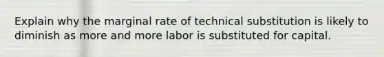 Explain why the marginal rate of technical substitution is likely to diminish as more and more labor is substituted for capital.