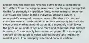 Explain why the marginal revenue curve facing a competitive firm differs from the marginal revenue curve facing a monopolist. Unlike for perfectly competitive​ firms, whose marginal revenue curves are the same as their individual demand​ curves, a​ monopolist's marginal revenue curve differs from its demand curve because A. the demand curve for a monopoly has half the slope of the market demand curve. B. a monopoly must lower the price on all units to sell one more unit of output. Your answer is correct. C. a monopoly has no market power. D. a monopoly can sell all the output it wants without having any impact on market price. E. a​ monopoly's demand curve is vertical.