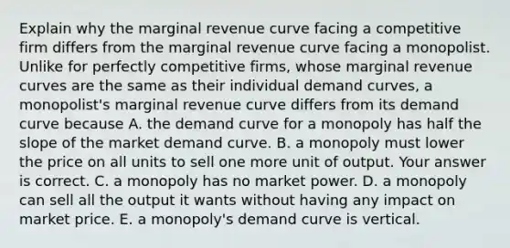 Explain why the marginal revenue curve facing a competitive firm differs from the marginal revenue curve facing a monopolist. Unlike for perfectly competitive​ firms, whose marginal revenue curves are the same as their individual demand​ curves, a​ monopolist's marginal revenue curve differs from its demand curve because A. the demand curve for a monopoly has half the slope of the market demand curve. B. a monopoly must lower the price on all units to sell one more unit of output. Your answer is correct. C. a monopoly has no market power. D. a monopoly can sell all the output it wants without having any impact on market price. E. a​ monopoly's demand curve is vertical.