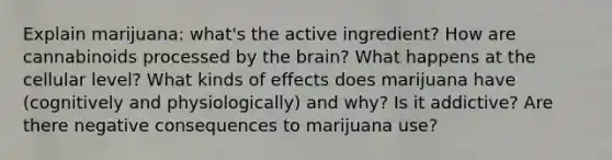 Explain marijuana: what's the active ingredient? How are cannabinoids processed by the brain? What happens at the cellular level? What kinds of effects does marijuana have (cognitively and physiologically) and why? Is it addictive? Are there negative consequences to marijuana use?