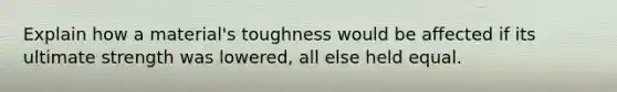 Explain how a material's toughness would be affected if its ultimate strength was lowered, all else held equal.