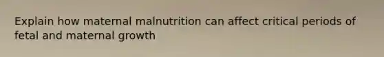 Explain how maternal malnutrition can affect critical periods of fetal and maternal growth