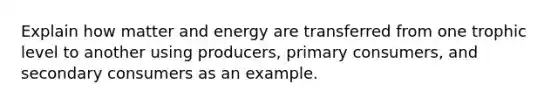 Explain how matter and energy are transferred from one trophic level to another using producers, primary consumers, and secondary consumers as an example.