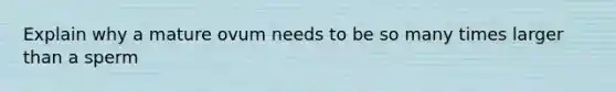 Explain why a mature ovum needs to be so many times larger than a sperm