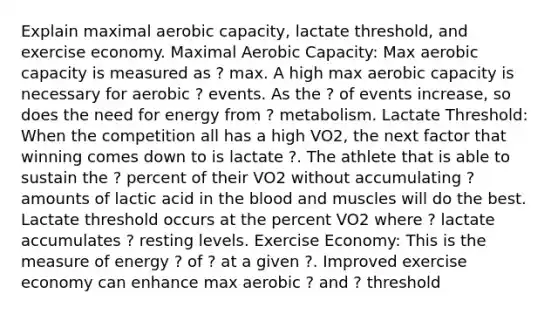 Explain maximal aerobic capacity, lactate threshold, and exercise economy. Maximal Aerobic Capacity: Max aerobic capacity is measured as ? max. A high max aerobic capacity is necessary for aerobic ? events. As the ? of events increase, so does the need for energy from ? metabolism. Lactate Threshold: When the competition all has a high VO2, the next factor that winning comes down to is lactate ?. The athlete that is able to sustain the ? percent of their VO2 without accumulating ? amounts of lactic acid in the blood and muscles will do the best. Lactate threshold occurs at the percent VO2 where ? lactate accumulates ? resting levels. Exercise Economy: This is the measure of energy ? of ? at a given ?. Improved exercise economy can enhance max aerobic ? and ? threshold