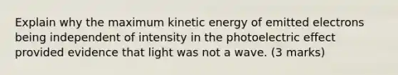 Explain why the maximum kinetic energy of emitted electrons being independent of intensity in the photoelectric effect provided evidence that light was not a wave. (3 marks)