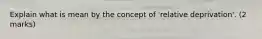 Explain what is mean by the concept of 'relative deprivation'. (2 marks)