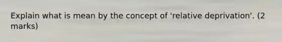 Explain what is mean by the concept of 'relative deprivation'. (2 marks)