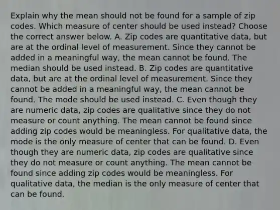 Explain why the mean should not be found for a sample of zip codes. Which measure of center should be used​ instead? Choose the correct answer below. A. Zip codes are quantitative​ data, but are at the ordinal level of measurement. Since they cannot be added in a meaningful​ way, the mean cannot be found. The median should be used instead. B. Zip codes are quantitative​ data, but are at the ordinal level of measurement. Since they cannot be added in a meaningful​ way, the mean cannot be found. The mode should be used instead. C. Even though they are numeric​ data, zip codes are qualitative since they do not measure or count anything. The mean cannot be found since adding zip codes would be meaningless. For qualitative​ data, the mode is the only measure of center that can be found. D. Even though they are numeric​ data, zip codes are qualitative since they do not measure or count anything. The mean cannot be found since adding zip codes would be meaningless. For qualitative​ data, the median is the only measure of center that can be found.