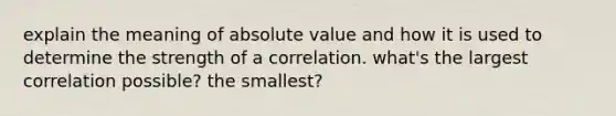 explain the meaning of absolute value and how it is used to determine the strength of a correlation. what's the largest correlation possible? the smallest?