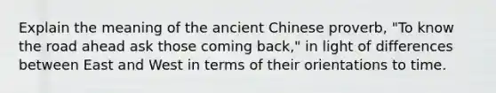 Explain the meaning of the ancient Chinese proverb, "To know the road ahead ask those coming back," in light of differences between East and West in terms of their orientations to time.