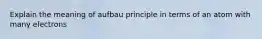 Explain the meaning of aufbau principle in terms of an atom with many electrons