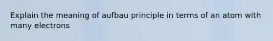 Explain the meaning of aufbau principle in terms of an atom with many electrons