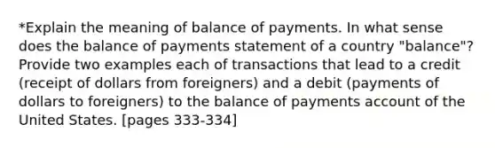 *Explain the meaning of balance of payments. In what sense does the balance of payments statement of a country "balance"? Provide two examples each of transactions that lead to a credit (receipt of dollars from foreigners) and a debit (payments of dollars to foreigners) to the balance of payments account of the United States. [pages 333-334]