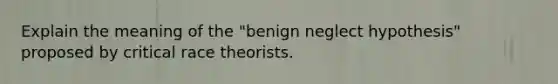 Explain the meaning of the "benign neglect hypothesis" proposed by critical race theorists.