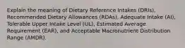 Explain the meaning of Dietary Reference Intakes (DRIs), Recommended Dietary Allowances (RDAs), Adequate Intake (AI), Tolerable Upper Intake Level (UL), Estimated Average Requirement (EAR), and Acceptable Macronutrient Distribution Range (AMDR).