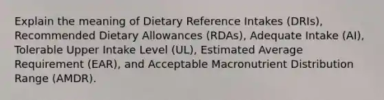 Explain the meaning of Dietary Reference Intakes (DRIs), Recommended Dietary Allowances (RDAs), Adequate Intake (AI), Tolerable Upper Intake Level (UL), Estimated Average Requirement (EAR), and Acceptable Macronutrient Distribution Range (AMDR).