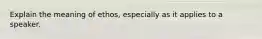 Explain the meaning of ethos, especially as it applies to a speaker.