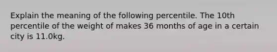 Explain the meaning of the following percentile. The 10th percentile of the weight of makes 36 months of age in a certain city is 11.0kg.