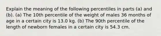 Explain the meaning of the following percentiles in parts​ (a) and​ (b). ​(a) The 10th percentile of the weight of males 36 months of age in a certain city is 13.0 kg. ​(b) The 90th percentile of the length of newborn females in a certain city is 54.3 cm.