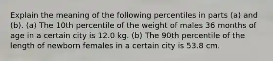 Explain the meaning of the following percentiles in parts​ (a) and​ (b). ​(a) The 10th percentile of the weight of males 36 months of age in a certain city is 12.0 kg. ​(b) The 90th percentile of the length of newborn females in a certain city is 53.8 cm.