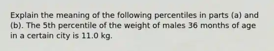 Explain the meaning of the following percentiles in parts​ (a) and​ (b). The 5th percentile of the weight of males 36 months of age in a certain city is 11.0 kg.