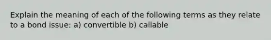 Explain the meaning of each of the following terms as they relate to a bond issue: a) convertible b) callable