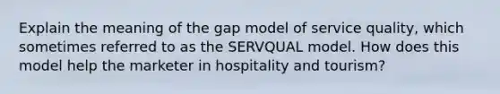 Explain the meaning of the gap model of service quality, which sometimes referred to as the SERVQUAL model. How does this model help the marketer in hospitality and tourism?