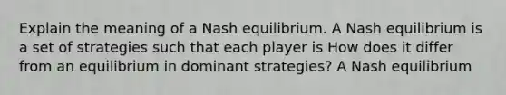 Explain the meaning of a Nash equilibrium. A Nash equilibrium is a set of strategies such that each player is How does it differ from an equilibrium in dominant​ strategies? A Nash equilibrium