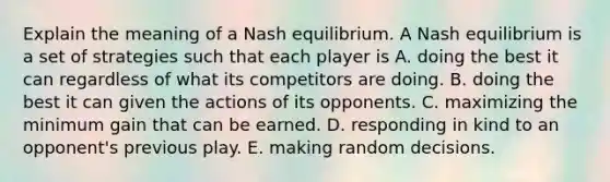 Explain the meaning of a Nash equilibrium. A Nash equilibrium is a set of strategies such that each player is A. doing the best it can regardless of what its competitors are doing. B. doing the best it can given the actions of its opponents. C. maximizing the minimum gain that can be earned. D. responding in kind to an​ opponent's previous play. E. making random decisions.