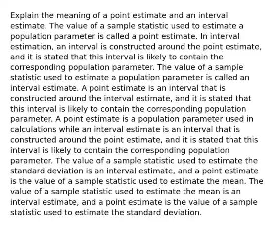 Explain the meaning of a point estimate and an interval estimate. The value of a sample statistic used to estimate a population parameter is called a point estimate. In interval estimation, an interval is constructed around the point estimate, and it is stated that this interval is likely to contain the corresponding population parameter. The value of a sample statistic used to estimate a population parameter is called an interval estimate. A point estimate is an interval that is constructed around the interval estimate, and it is stated that this interval is likely to contain the corresponding population parameter. A point estimate is a population parameter used in calculations while an interval estimate is an interval that is constructed around the point estimate, and it is stated that this interval is likely to contain the corresponding population parameter. The value of a sample statistic used to estimate the standard deviation is an interval estimate, and a point estimate is the value of a sample statistic used to estimate the mean. The value of a sample statistic used to estimate the mean is an interval estimate, and a point estimate is the value of a sample statistic used to estimate the standard deviation.