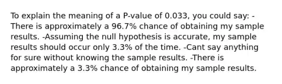 To explain the meaning of a P-value of 0.033, you could say: -There is approximately a 96.7% chance of obtaining my sample results. -Assuming the null hypothesis is accurate, my sample results should occur only 3.3% of the time. -Cant say anything for sure without knowing the sample results. -There is approximately a 3.3% chance of obtaining my sample results.