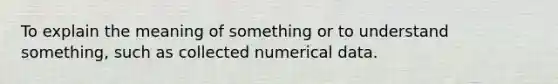 To explain the meaning of something or to understand something, such as collected numerical data.