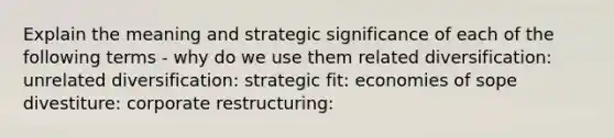 Explain the meaning and strategic significance of each of the following terms - why do we use them related diversification: unrelated diversification: strategic fit: economies of sope divestiture: corporate restructuring: