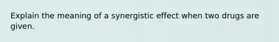 Explain the meaning of a synergistic effect when two drugs are given.