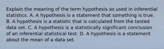 Explain the meaning of the term hypothesis as used in inferential statistics. A. A hypothesis is a statement that something is true. B. A hypothesis is a statistic that is calculated from the tested data set. C. A hypothesis is a statistically significant conclusion of an inferential statistical test. D. A hypothesis is a statement about the mean of a data set.