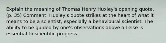 Explain the meaning of Thomas Henry Huxley's opening quote. (p. 35) Comment: Huxley's quote strikes at the heart of what it means to be a scientist, especially a behavioural scientist. The ability to be guided by one's observations above all else is essential to scientific progress.