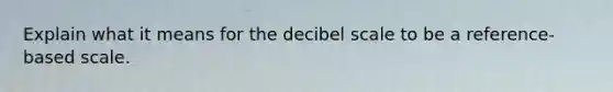 Explain what it means for the decibel scale to be a reference-based scale.