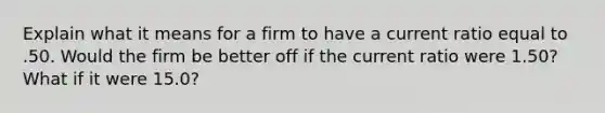 Explain what it means for a firm to have a current ratio equal to .50. Would the firm be better off if the current ratio were 1.50? What if it were 15.0?