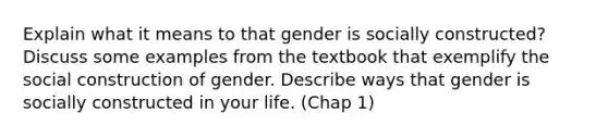 Explain what it means to that gender is socially constructed? Discuss some examples from the textbook that exemplify the social construction of gender. Describe ways that gender is socially constructed in your life. (Chap 1)