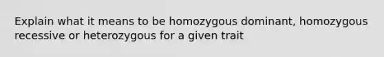 Explain what it means to be homozygous dominant, homozygous recessive or heterozygous for a given trait