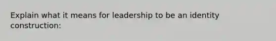 Explain what it means for leadership to be an identity construction: