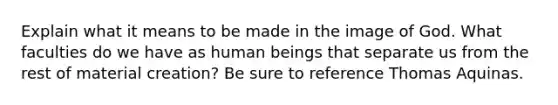 Explain what it means to be made in the image of God. What faculties do we have as human beings that separate us from the rest of material creation? Be sure to reference Thomas Aquinas.